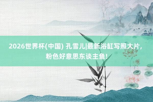 2026世界杯(中国) 孔雪儿|最新浴缸写照大片，<a href=