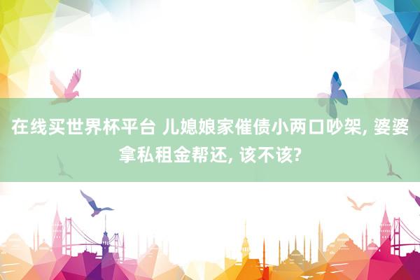 在线买世界杯平台 儿媳娘家催债小两口吵架， 婆婆拿私租金帮还， 该不该?
