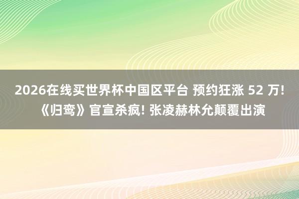 2026在线买世界杯中国区平台 预约狂涨 52 万! 《归鸾》官宣杀疯! 张凌赫林允颠覆出演