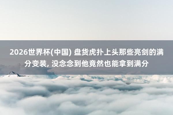 2026世界杯(中国) 盘货虎扑上头那些亮剑的满分变装， 没念念到他竟然也能拿到满分