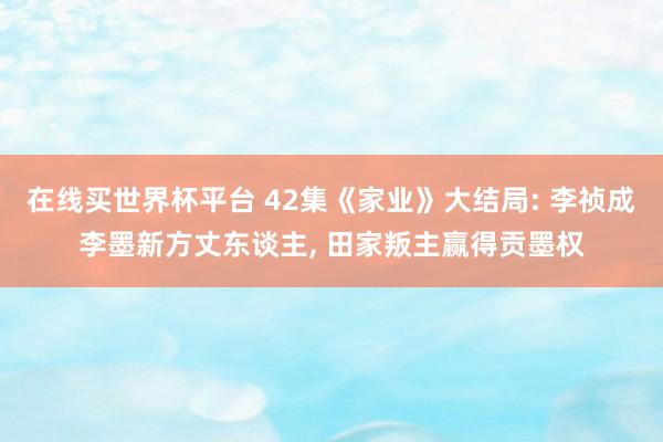 在线买世界杯平台 42集《家业》大结局: 李祯成李墨新方丈东谈主， 田家叛主赢得贡墨权
