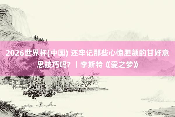 2026世界杯(中国) 还牢记那些心惊胆颤的甘好意思技巧吗? 丨李斯特《爱之梦》