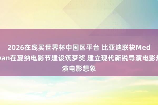 2026在线买世界杯中国区平台 比亚迪联袂Mediawan在戛纳电影节建设筑梦奖 建立现代新锐导演电影想象