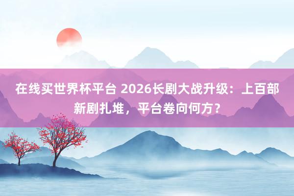 在线买世界杯平台 2026长剧大战升级：上百部新剧扎堆，平台卷向何方？