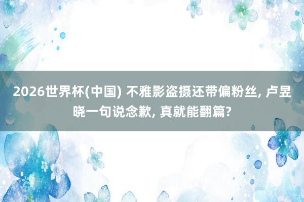 2026世界杯(中国) 不雅影盗摄还带偏粉丝， 卢昱晓一句说念歉， 真就能翻篇?