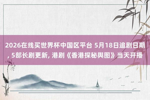 2026在线买世界杯中国区平台 5月18日追剧日期， 5部长剧更新， 港剧《香港探秘舆图》当天开播