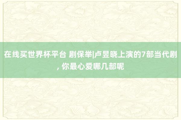 在线买世界杯平台 剧保举|卢昱晓上演的7部当代剧， 你最心爱哪几部呢