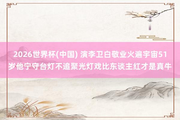 2026世界杯(中国) 演李卫白敬业火遍宇宙51岁他宁守台灯不追聚光灯戏比东谈主红才是真牛