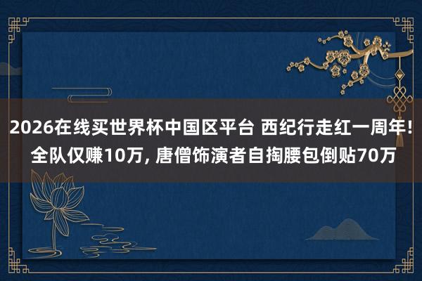 2026在线买世界杯中国区平台 西纪行走红一周年! 全队仅赚10万， 唐僧饰演者自掏腰包倒贴70万
