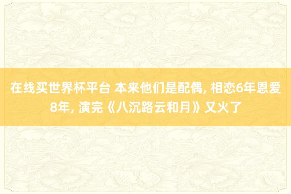 在线买世界杯平台 本来他们是配偶， 相恋6年恩爱8年， 演完《八沉路云和月》又火了