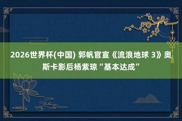 2026世界杯(中国) 郭帆官宣《流浪地球 3》奥斯卡影后杨紫琼“基本达成”