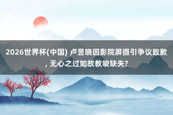 2026世界杯(中国) 卢昱晓因影院屏摄引争议致歉， 无心之过如故教唆缺失?