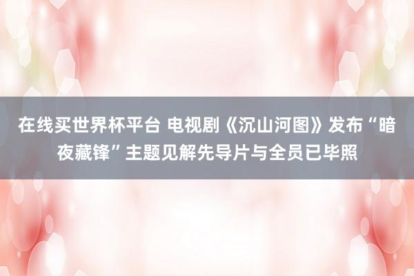 在线买世界杯平台 电视剧《沉山河图》发布“暗夜藏锋”主题见解先导片与全员已毕照