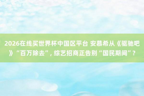 2026在线买世界杯中国区平台 安慕希从《驱驰吧》“百万除去”， 综艺招商正告别“国民期间”?