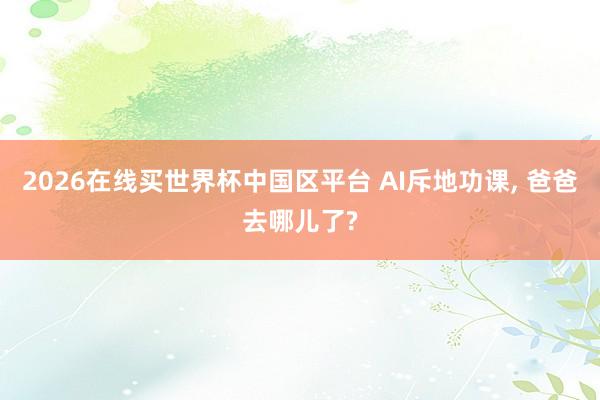 2026在线买世界杯中国区平台 AI斥地功课， 爸爸去哪儿了?
