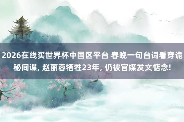 2026在线买世界杯中国区平台 春晚一句台词看穿诡秘间谍， 赵丽蓉牺牲23年， 仍被官媒发文惦念!