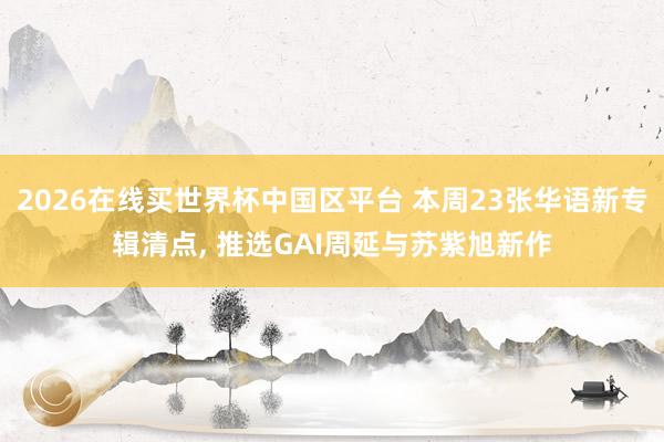 2026在线买世界杯中国区平台 本周23张华语新专辑清点， 推选GAI周延与苏紫旭新作