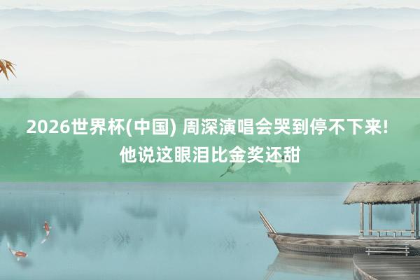 2026世界杯(中国) 周深演唱会哭到停不下来! 他说这眼泪比金奖还甜