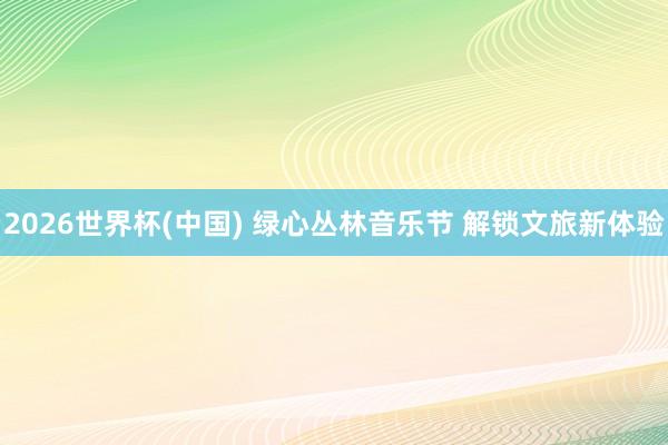 2026世界杯(中国) 绿心丛林音乐节 解锁文旅新体验