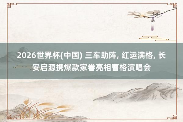 2026世界杯(中国) 三车助阵， 红运满格， 长安启源携爆款家眷亮相曹格演唱会