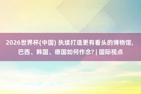 2026世界杯(中国) 执续打造更有看头的博物馆， 巴西、韩国、德国如何作念? | 国际视点