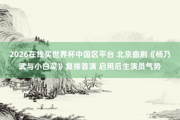 2026在线买世界杯中国区平台 北京曲剧《杨乃武与小白菜》复排首演 启用后生演员气势