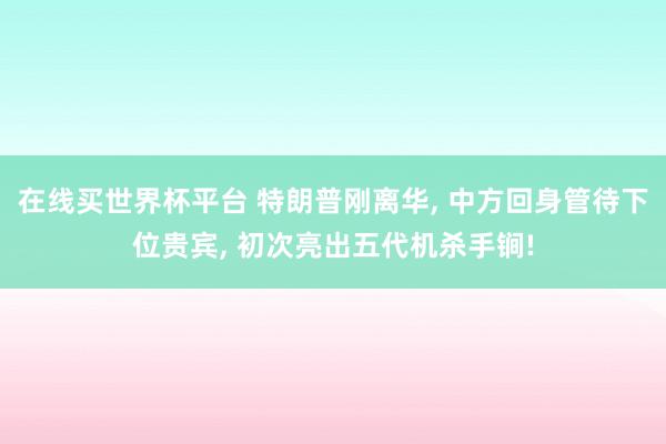 在线买世界杯平台 特朗普刚离华， 中方回身管待下位贵宾， 初次亮出五代机杀手锏!