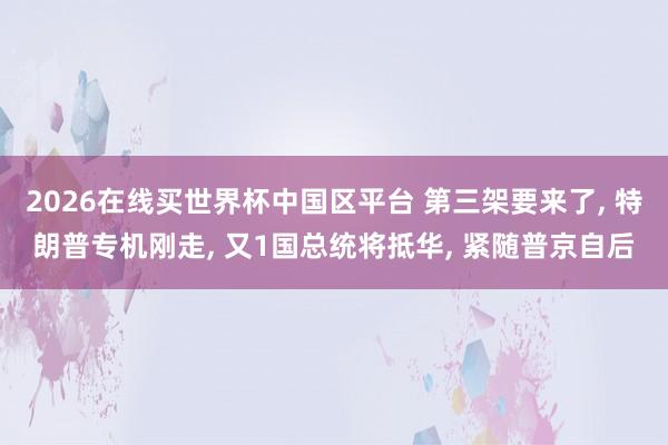 2026在线买世界杯中国区平台 第三架要来了， 特朗普专机刚走， 又1国总统将抵华， 紧随普京自后