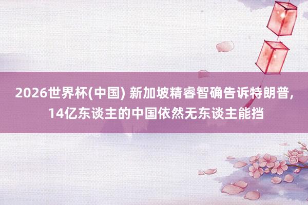 2026世界杯(中国) 新加坡精睿智确告诉特朗普， 14亿东谈主的中国依然无东谈主能挡
