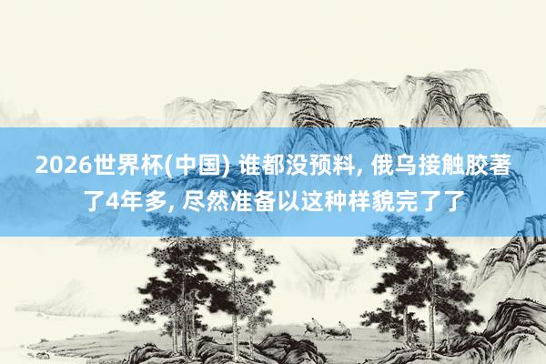2026世界杯(中国) 谁都没预料， 俄乌接触胶著了4年多， 尽然准备以这种样貌完了了