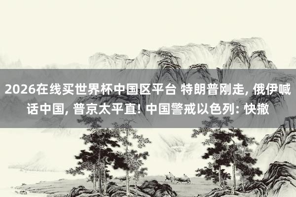 2026在线买世界杯中国区平台 特朗普刚走， 俄伊喊话中国， 普京太平直! 中国警戒以色列: 快撤