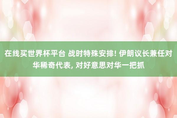 在线买世界杯平台 战时特殊安排! 伊朗议长兼任对华稀奇代表， 对好意思对华一把抓