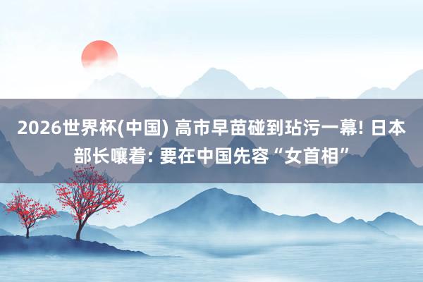 2026世界杯(中国) 高市早苗碰到玷污一幕! 日本部长嚷着: 要在中国先容“女首相”