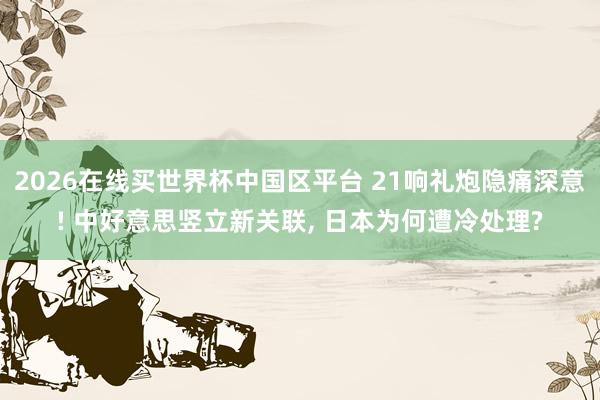2026在线买世界杯中国区平台 21响礼炮隐痛深意! 中好意思竖立新关联， 日本为何遭冷处理?