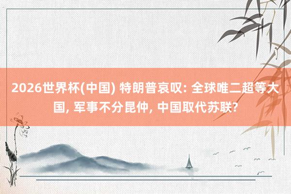 2026世界杯(中国) 特朗普哀叹: 全球唯二超等大国， 军事不分昆仲， 中国取代苏联?