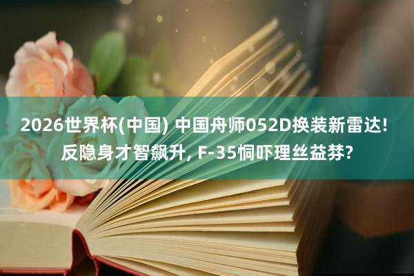 2026世界杯(中国) 中国舟师052D换装新雷达! 反隐身才智飙升， F-35恫吓理丝益棼?