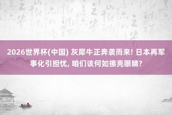 2026世界杯(中国) 灰犀牛正奔袭而来! 日本再军事化引担忧， 咱们该何如擦亮眼睛?