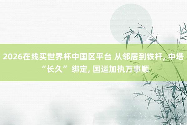 2026在线买世界杯中国区平台 从邻居到铁杆， 中塔 “长久” 绑定， 国运加执万事顺