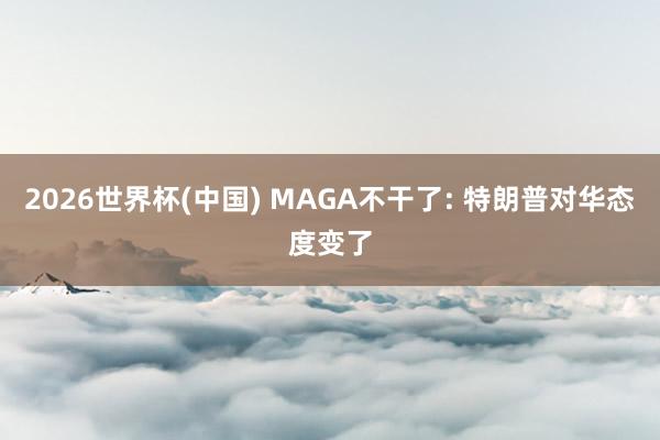 2026世界杯(中国) MAGA不干了: 特朗普对华态度变了