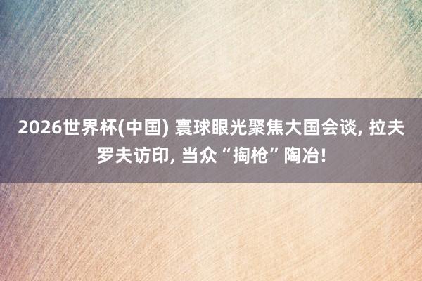 2026世界杯(中国) 寰球眼光聚焦大国会谈， 拉夫罗夫访印， 当众“掏枪”陶冶!