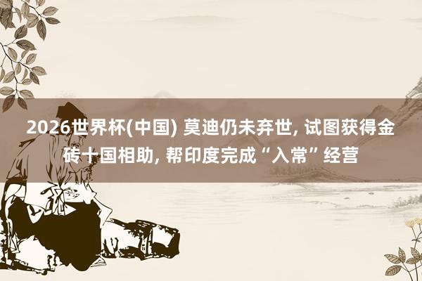 2026世界杯(中国) 莫迪仍未弃世， 试图获得金砖十国相助， 帮印度完成“入常”经营