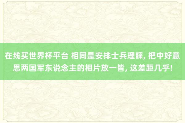 在线买世界杯平台 相同是安排士兵理睬， 把中好意思两国军东说念主的相片放一皆， 这差距几乎!