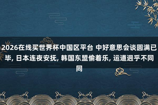 2026在线买世界杯中国区平台 中好意思会谈圆满已毕， 日本连夜安抚， 韩国东盟偷着乐， 运道迥乎不同