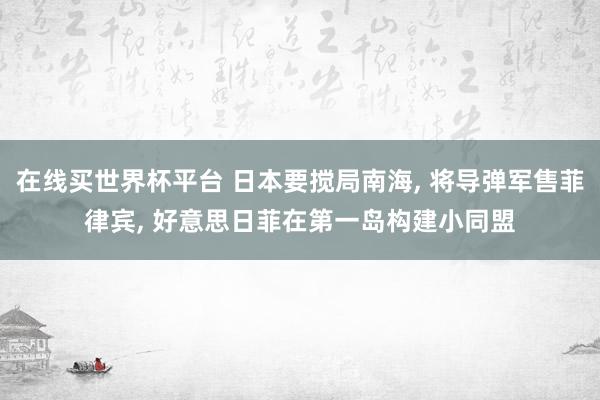 在线买世界杯平台 日本要搅局南海， 将导弹军售菲律宾， 好意思日菲在第一岛构建小同盟
