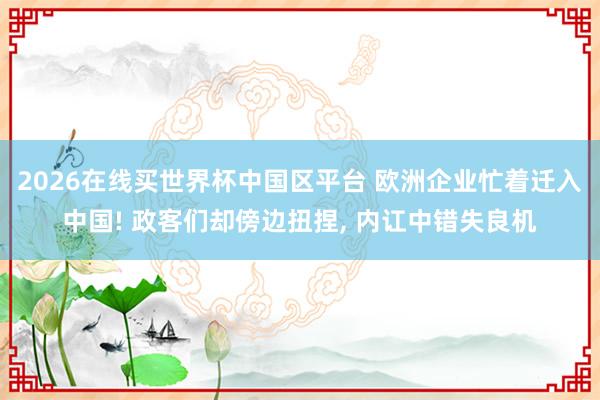 2026在线买世界杯中国区平台 欧洲企业忙着迁入中国! 政客们却傍边扭捏， 内讧中错失良机