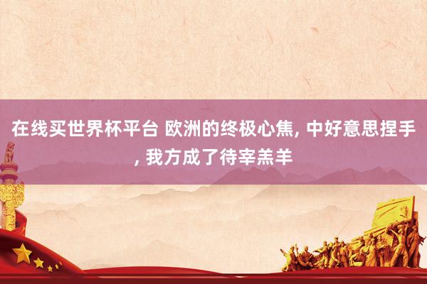 在线买世界杯平台 欧洲的终极心焦， 中好意思捏手， 我方成了待宰羔羊
