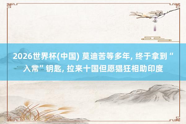 2026世界杯(中国) 莫迪苦等多年， 终于拿到“入常”钥匙， 拉来十国但愿猖狂相助印度