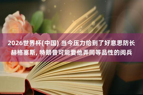 2026世界杯(中国) 当今压力给到了好意思防长赫格塞斯， 特朗普可能要他弄同等品性的阅兵