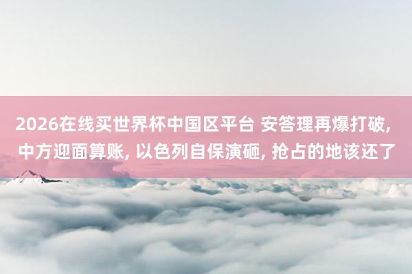2026在线买世界杯中国区平台 安答理再爆打破， 中方迎面算账， 以色列自保演砸， 抢占的地该还了