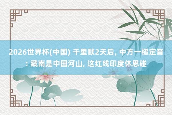 2026世界杯(中国) 千里默2天后， 中方一槌定音: 藏南是中国河山， 这红线印度休思碰